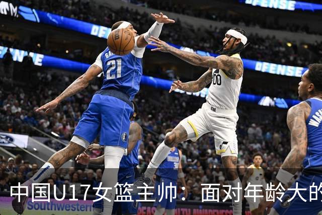 中国U17女篮主帅：面对年龄大的职业俱乐部 队员们打出了团队篮球
